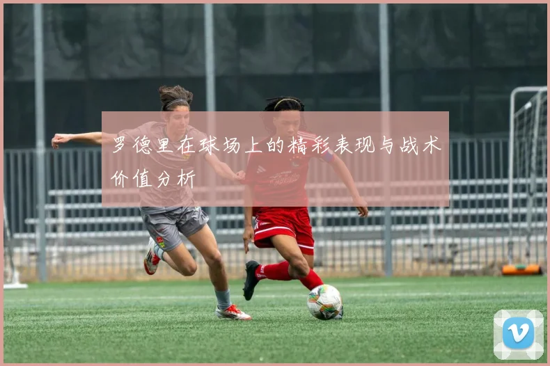 罗德里在球场上的精彩表现与战术价值分析