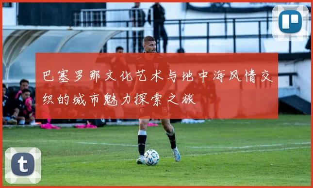 巴塞罗那文化艺术与地中海风情交织的城市魅力探索之旅