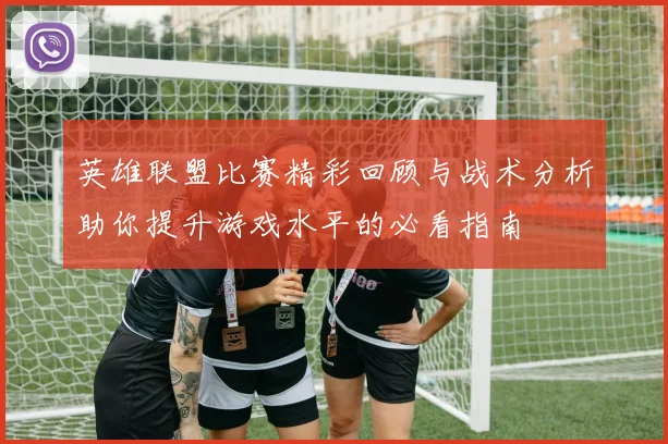 英雄联盟比赛精彩回顾与战术分析助你提升游戏水平的必看指南