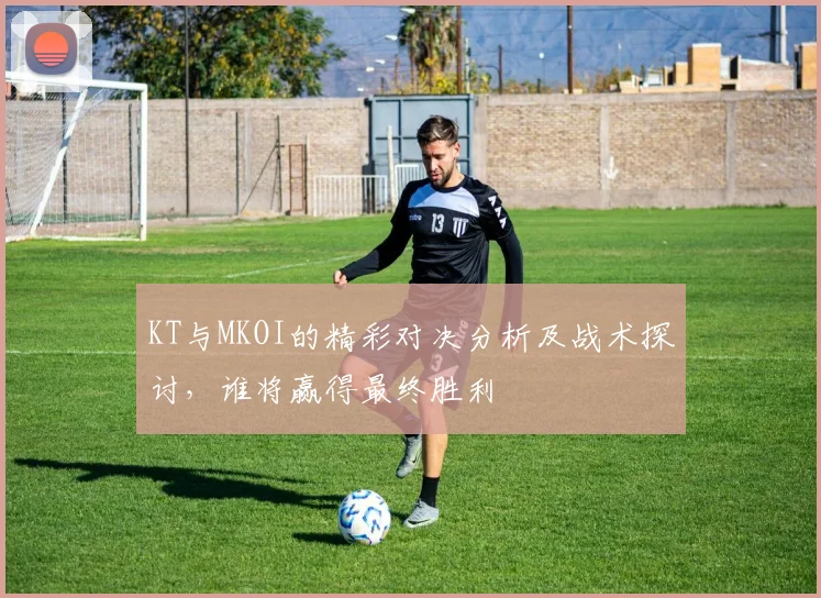 KT与MKOI的精彩对决分析及战术探讨，谁将赢得最终胜利