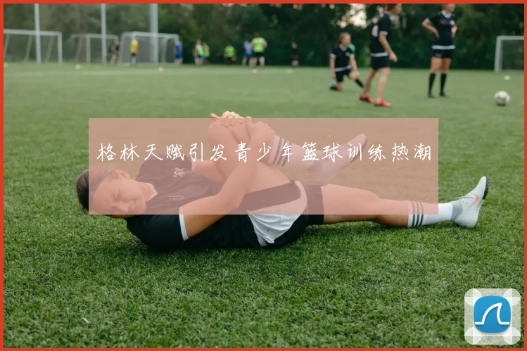 格林天赋引发青少年篮球训练热潮
