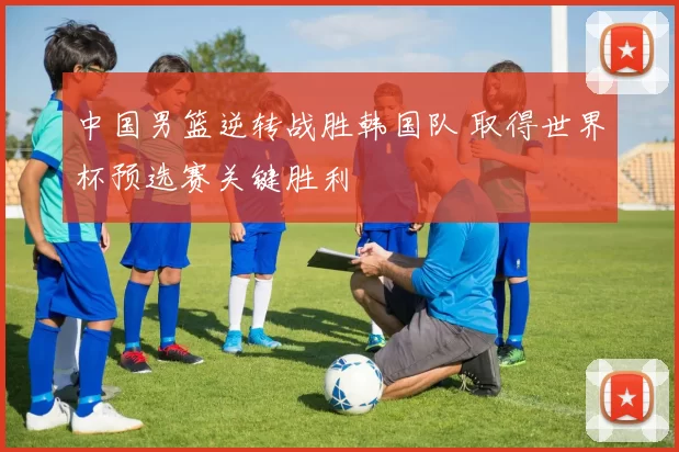 中国男篮逆转战胜韩国队 取得世界杯预选赛关键胜利