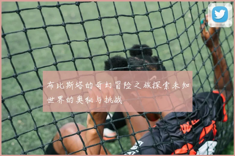 布比斯塔的奇幻冒险之旅探索未知世界的奥秘与挑战