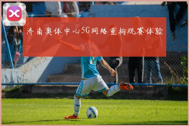 济南奥体中心5G网络重构观赛体验