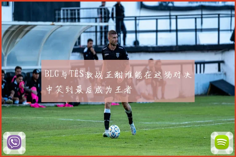 BLG与TES激战正酣谁能在这场对决中笑到最后成为王者