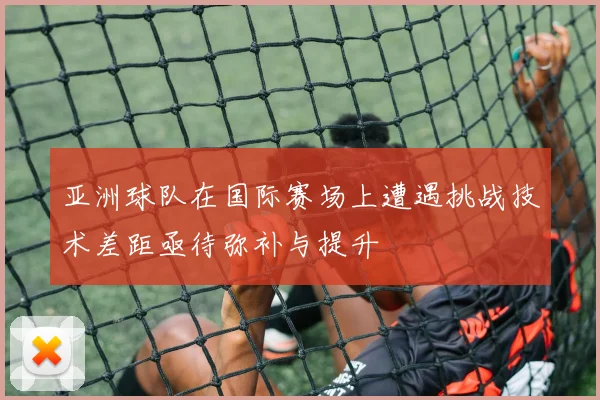 亚洲球队在国际赛场上遭遇挑战技术差距亟待弥补与提升