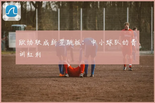 欧协联成新星跳板：中小球队的青训红利