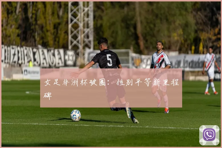 女足非洲杯破圈：性别平等新里程碑