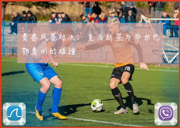 青春风暴对决：皇马新星与毕尔巴鄂青训的碰撞